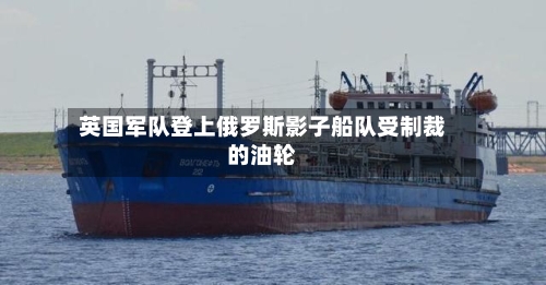 英国军队登上俄罗斯影子船队受制裁的油轮