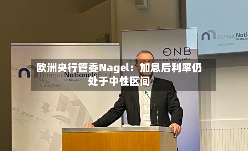欧洲央行管委Nagel：加息后利率仍处于中性区间