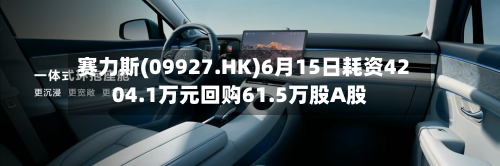赛力斯(09927.HK)6月15日耗资4204.1万元回购61.5万股A股