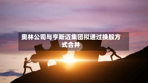 奥林公司与亨斯迈集团拟通过换股方式合并