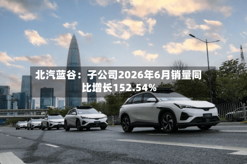 北汽蓝谷：子公司2026年6月销量同比增长152.54%