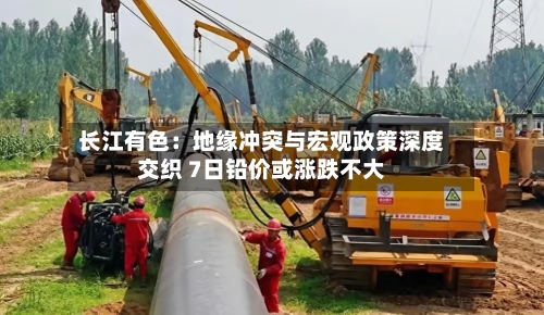 长江有色:地缘冲突与宏观政策深度交织 7日铅价或涨跌不大-第1张图片