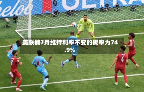 美联储7月维持利率不变的概率为74.9%