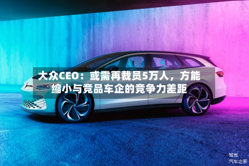 大众CEO：或需再裁员5万人，方能缩小与竞品车企的竞争力差距-第1张图片